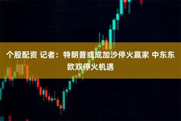 个股配资 记者：特朗普或成加沙停火赢家 中东东欧双停火机遇
