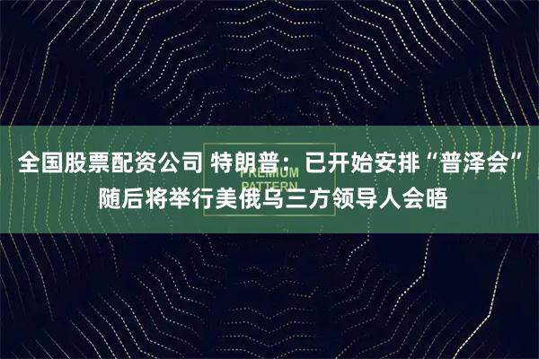 全国股票配资公司 特朗普：已开始安排“普泽会” 随后将举行美俄乌三方领导人会晤