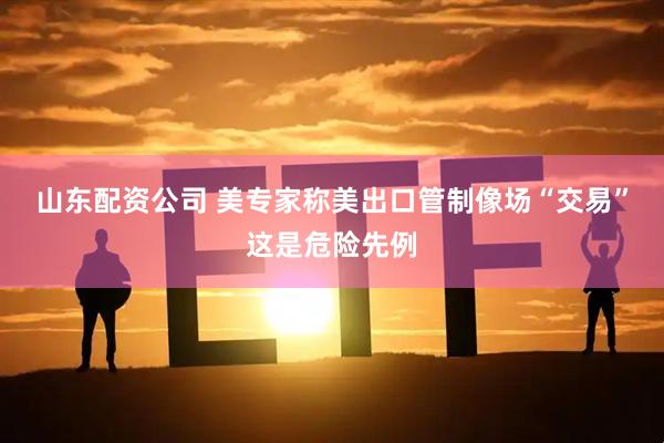 山东配资公司 美专家称美出口管制像场“交易”这是危险先例