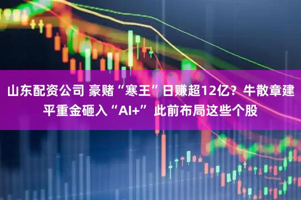 山东配资公司 豪赌“寒王”日赚超12亿？牛散章建平重金砸入“AI+” 此前布局这些个股