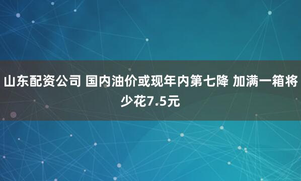山东配资公司 国内油价或现年内第七降 加满一箱将少花7.5元