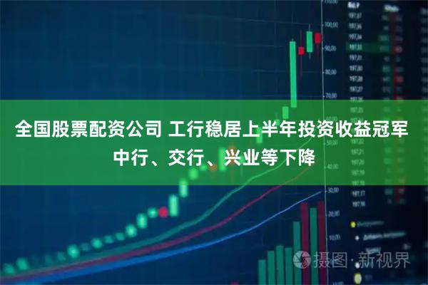 全国股票配资公司 工行稳居上半年投资收益冠军 中行、交行、兴业等下降
