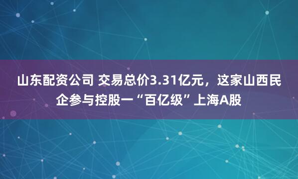 山东配资公司 交易总价3.31亿元，这家山西民企参与控股一“百亿级”上海A股