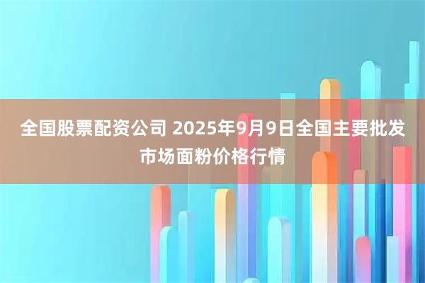 全国股票配资公司 2025年9月9日全国主要批发市场面粉价格行情