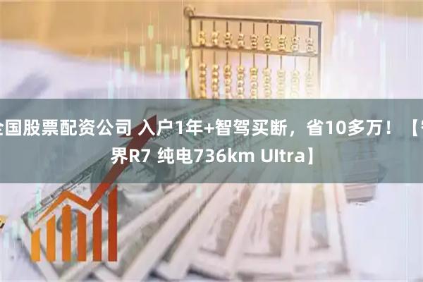 全国股票配资公司 入户1年+智驾买断，省10多万！【智界R7 纯电736km UItra】