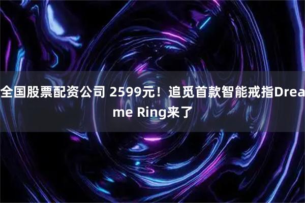 全国股票配资公司 2599元！追觅首款智能戒指Dreame Ring来了