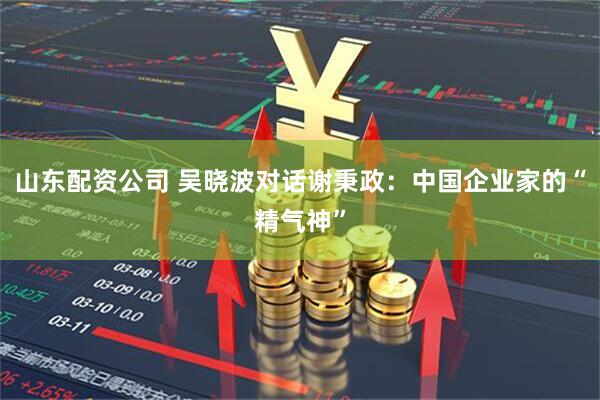 山东配资公司 吴晓波对话谢秉政：中国企业家的“精气神”