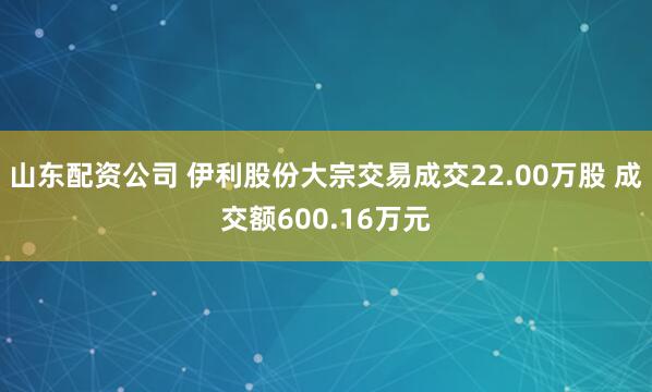 山东配资公司 伊利股份大宗交易成交22.00万股 成交额600.16万元