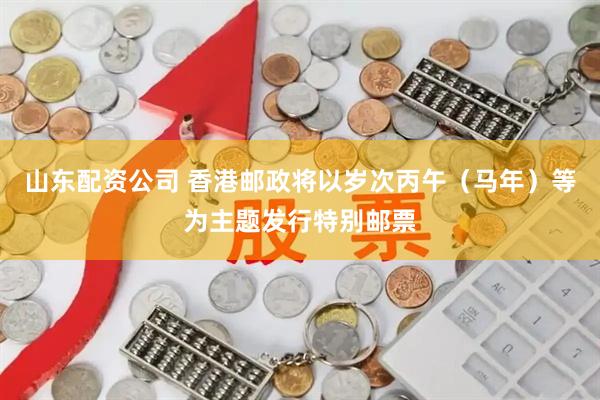 山东配资公司 香港邮政将以岁次丙午（马年）等为主题发行特别邮票