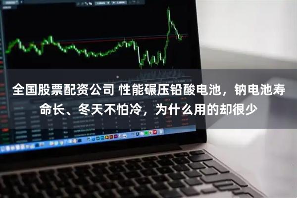 全国股票配资公司 性能碾压铅酸电池，钠电池寿命长、冬天不怕冷，为什么用的却很少