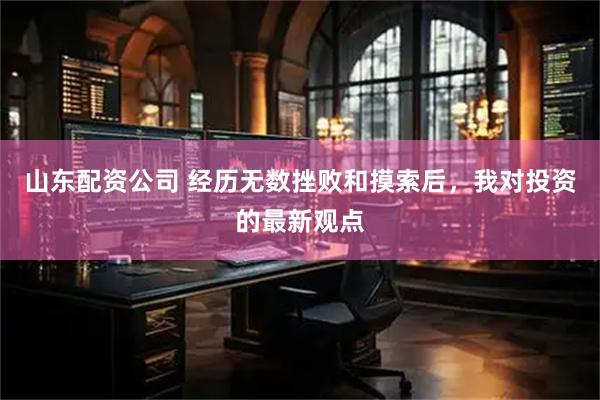 山东配资公司 经历无数挫败和摸索后，我对投资的最新观点