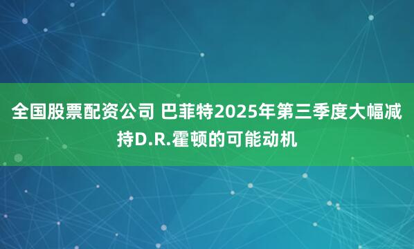 全国股票配资公司 巴菲特2025年第三季度大幅减持D.R.霍顿的可能动机
