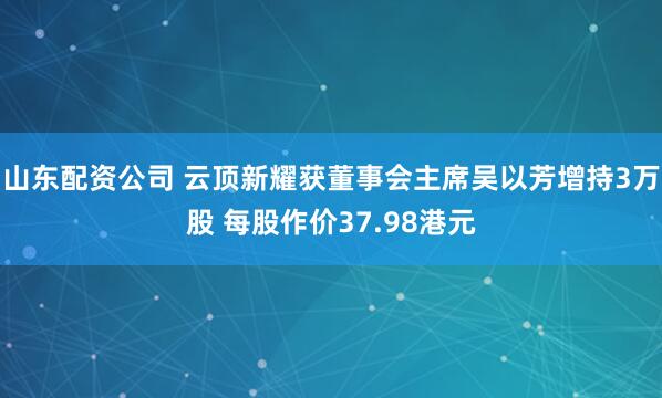 山东配资公司 云顶新耀获董事会主席吴以芳增持3万股 每股作价37.98港元