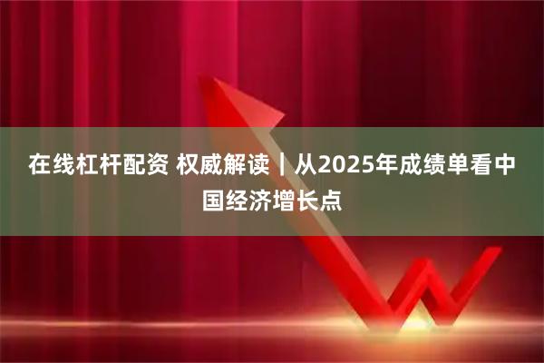 在线杠杆配资 权威解读｜从2025年成绩单看中国经济增长点