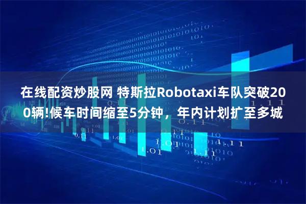 在线配资炒股网 特斯拉Robotaxi车队突破200辆!候车时间缩至5分钟，年内计划扩至多城