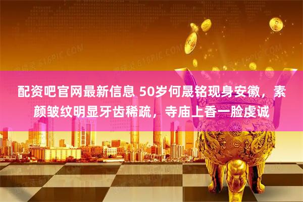 配资吧官网最新信息 50岁何晟铭现身安徽，素颜皱纹明显牙齿稀疏，寺庙上香一脸虔诚