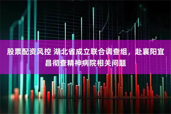股票配资风控 湖北省成立联合调查组，赴襄阳宜昌彻查精神病院相关问题