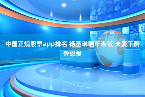 中国正规股票app排名 杨丞琳晒年夜饭 夫妻下厨秀恩爱