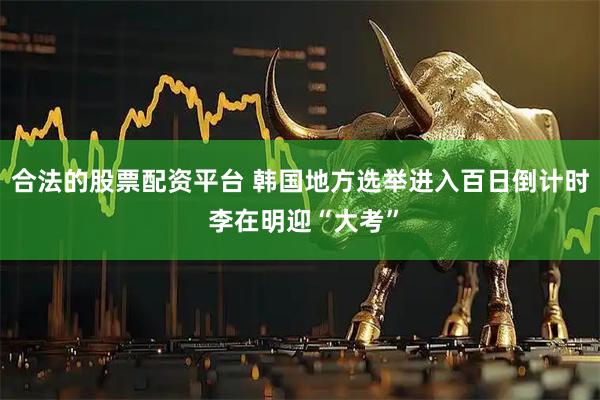 合法的股票配资平台 韩国地方选举进入百日倒计时 李在明迎“大考”