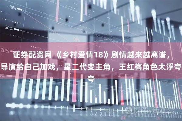 证劵配资网 《乡村爱情18》剧情越来越离谱，导演给自己加戏，星二代变主角，王红梅角色太浮夸