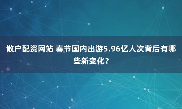散户配资网站 春节国内出游5.96亿人次背后有哪些新变化？