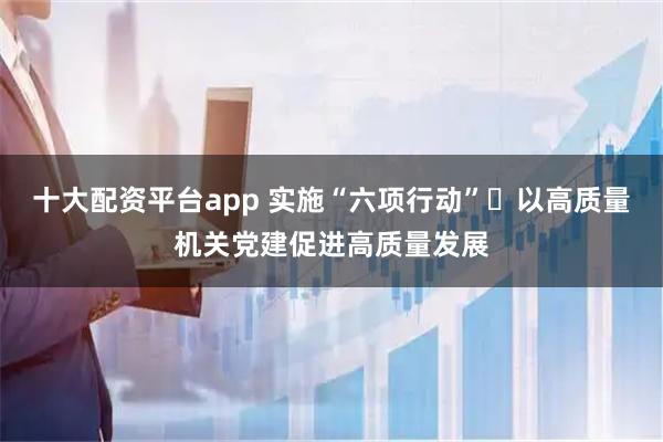 十大配资平台app 实施“六项行动” 以高质量机关党建促进高质量发展