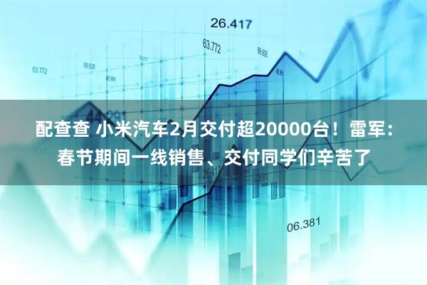 配查查 小米汽车2月交付超20000台！雷军：春节期间一线销售、交付同学们辛苦了
