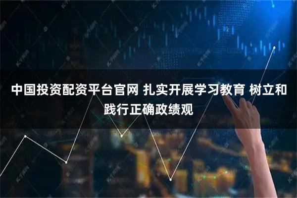 中国投资配资平台官网 扎实开展学习教育 树立和践行正确政绩观