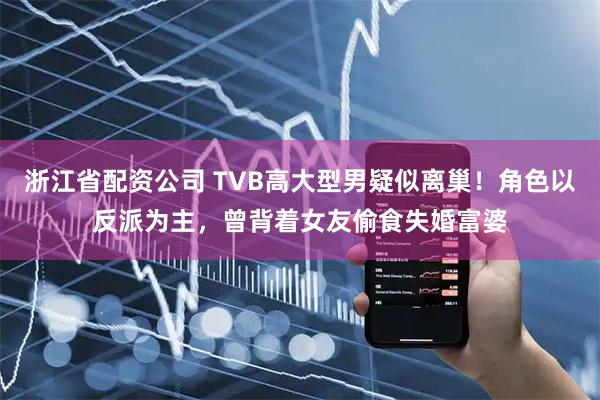 浙江省配资公司 TVB高大型男疑似离巢！角色以反派为主，曾背着女友偷食失婚富婆