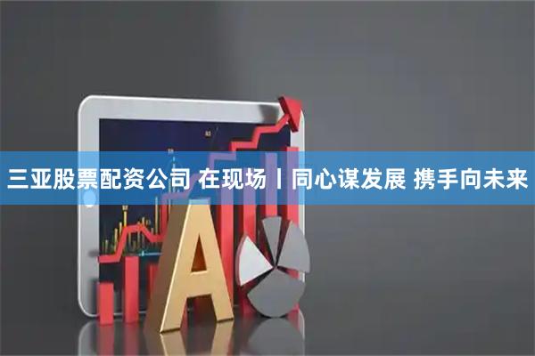 三亚股票配资公司 在现场丨同心谋发展 携手向未来