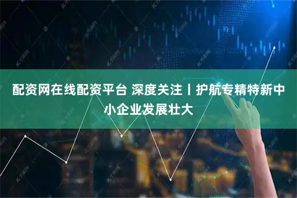 配资网在线配资平台 深度关注丨护航专精特新中小企业发展壮大