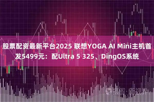 股票配资最新平台2025 联想YOGA AI Mini主机首发5499元：配Ultra 5 325、DingOS系统
