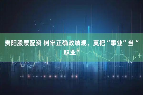 贵阳股票配资 树牢正确政绩观，莫把“事业”当“职业”