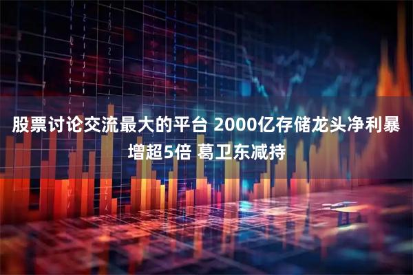 股票讨论交流最大的平台 2000亿存储龙头净利暴增超5倍 葛卫东减持