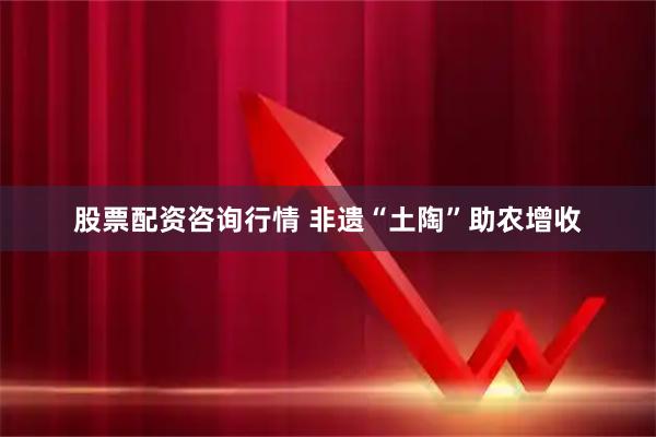 股票配资咨询行情 非遗“土陶”助农增收